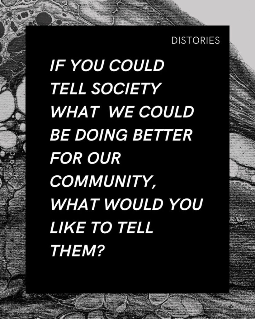 On black background written in white text, the prompt reads: "If you could tell society what we could be doing better for our community, what would you like to tell them?" The image has a border of a black-and-white photograph of paint swirls.