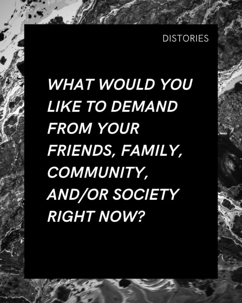 On a black background written in white text, the prompt reads:  "What would you like to demand from your friends, family, community, and/or society right now?" The image has a border of a black-and-white photograph of blotches of paint.