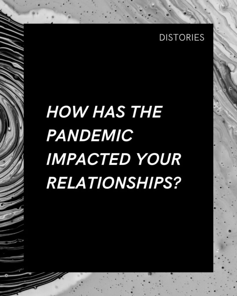 On a black bacground in white text, the prompt written in white text reads: "How has the pandemic impacted your relationships?" The image has a border of a black-and-white photograph of mixed paint swirls and ripples of different shades of black, white, and grey.