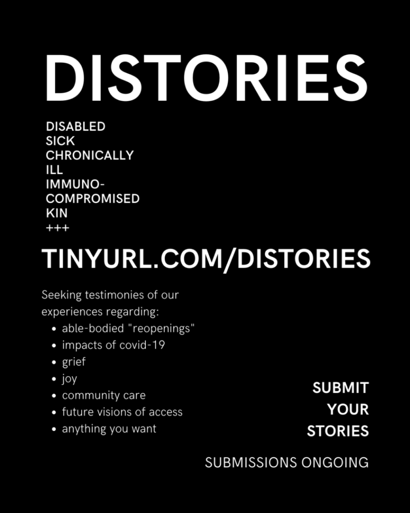 A Flyer advertising the zine call for contributors. 
White text or medium weight in simple sans serif font on a black background, reads: 

DISTORIES 
Disabled 
Sick 
Chronically 
Ill 
Immuno- 
Compromised 
Kin 
+++ 

TINYURL.COM/DISTORIES 

Seeking testimonies of our experiences regarding:
able-bodied "reopenings"
impacts of covid-19
grief
joy
community care
future visions of access
anything you want

SUBMIT 
YOUR 
STORIES

SUBMISSIONS ONGOING