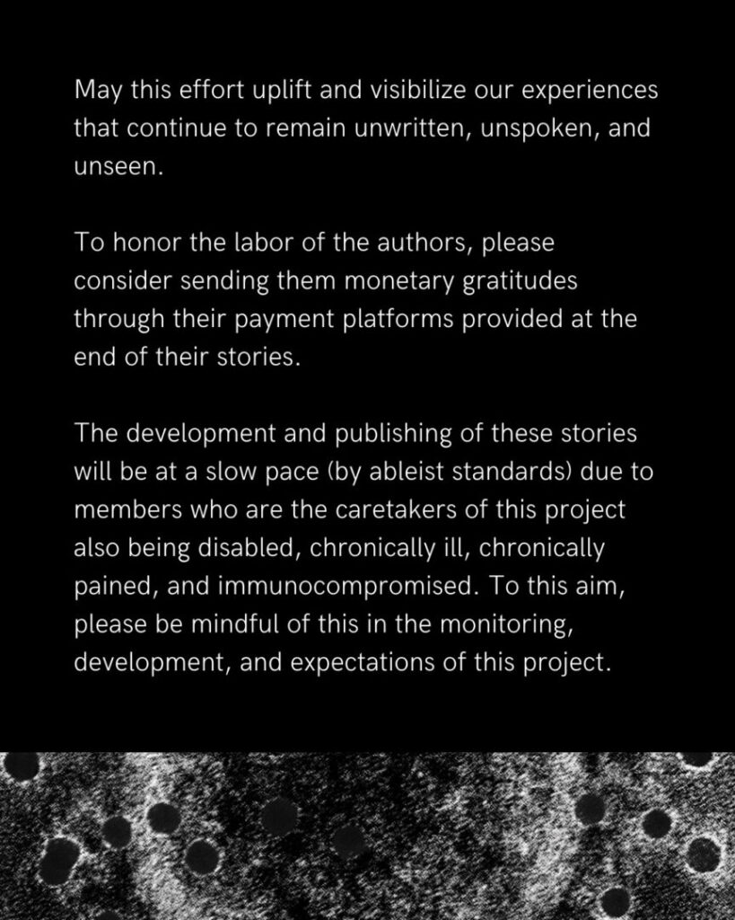 On a black background in white text, "May this effort uplift and visibilize our experiences that continue to remain unwritten, unspoken, and unseen. 

To honor the labor of the authors, please consider sending them monetary gratitudes through their payment platforms provided at the end of their stories.

The development and publishing of these stories will be at a slow pace (by ableist standards) due to one person who is the primary caretaker of this project who is also disabled, chronically ill, chronically pained, and immunocompromised. To this aim, please be mindful of this in the monitoring, development, and expectations of this project."