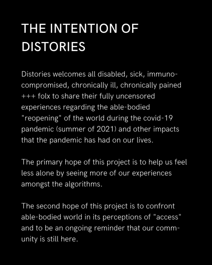 On a black background in white text, "The Intention of Distories: 

Distories welcomes all disabled, sick, immuno- compromised, chronically ill, chronically pained +++ folx to share their fully uncensored experiences regarding the able-bodied "reopening" of the world during the COVID-19 pandemic (summer of 2021), and other impacts that the ongoing pandemic has had on our lives. 

The primary hope of this project is to help us feel less alone by seeing more of our experiences amongst the algorithms. 

The second hope of this project is to confront the able-bodied world in its perceptions of "access,” and to be an ongoing reminder that our community is still here."