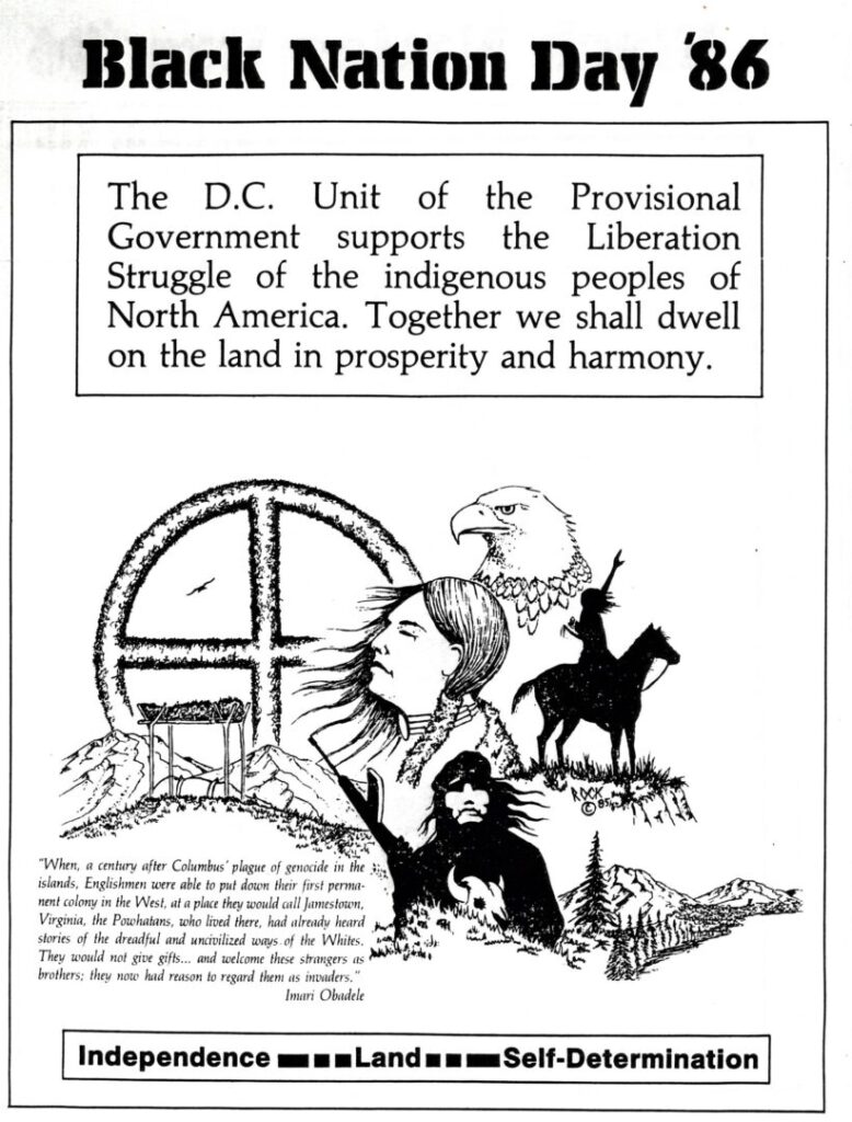 An image featuring various drawings of Native American peoples and symbols with text boxes describing the New Afrikan support for Indigenous nations. "Black Nation Day '86. The D.C. Unit of the Provisional Government supports the Liberation Struggle of the indigenous peoples of North America. Together we shall dwell on the land in prosperity and harmony. 'When, a century after Columbus' plague of genocide in the islands, Englishmen were able to put down their first permanent colony in the West, at a place they would call Jamestown, Virginia, the Powhatans, who lived there, had already heard stories of the dreadful and uncivilized ways of the Whites. They would note give gifts...and welcome these strangers as brothers; they now had reason to regard them as invaders.' Imari Obadele. Independence – Land – Self-Determination"
