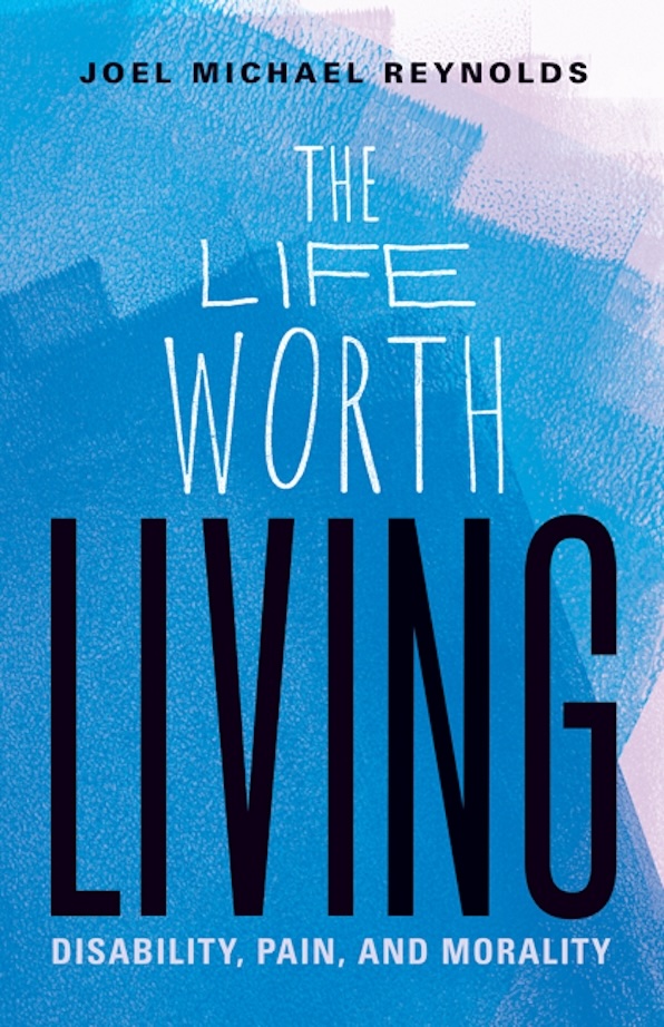 Book cover. "The Life Worth Living: Disability, Pain, and Morality" by Joel Michael Reynolds. Text superimposed on overlapping paint blocks of shades of blue.